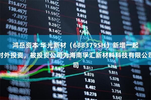 鸿岳资本 华光新材（688379SH）新增一起对外投资，被投资公司为海南孚汇新材料科技有限公司