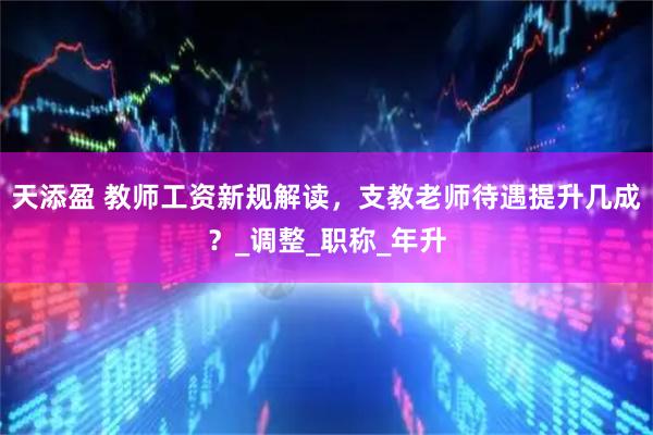 天添盈 教师工资新规解读，支教老师待遇提升几成？_调整_职称_年升