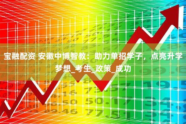 宝融配资 安徽中博智教：助力单招学子，点亮升学梦想_考生_政策_成功