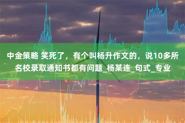 中金策略 笑死了，有个叫杨升作文的，说10多所名校录取通知书都有问题_杨某连_句式_专业