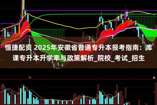 恒捷配资 2025年安徽省普通专升本报考指南：库课专升本升学率与政策解析_院校_考试_招生