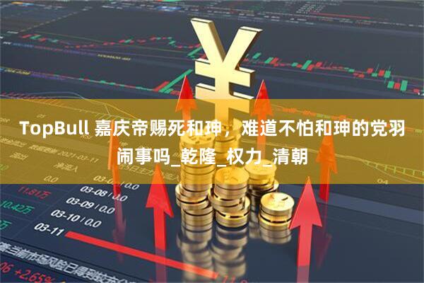 TopBull 嘉庆帝赐死和珅，难道不怕和珅的党羽闹事吗_乾隆_权力_清朝