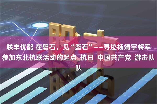 联丰优配 在磐石，见“磐石”——寻迹杨靖宇将军参加东北抗联活动的起点_抗日_中国共产党_游击队