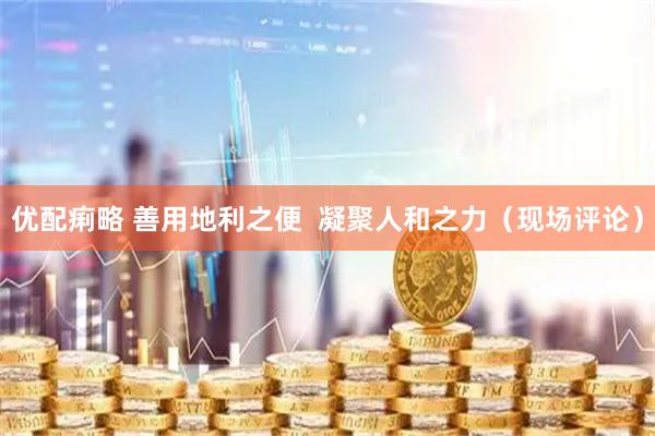 优配痢略 善用地利之便  凝聚人和之力（现场评论）