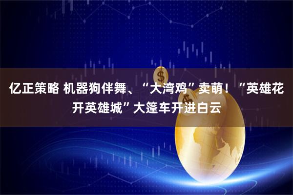 亿正策略 机器狗伴舞、“大湾鸡”卖萌！“英雄花开英雄城”大篷车开进白云