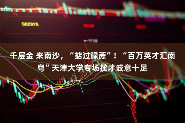 千层金 来南沙，“掂过碌蔗”！“百万英才汇南粤”天津大学专场揽才诚意十足