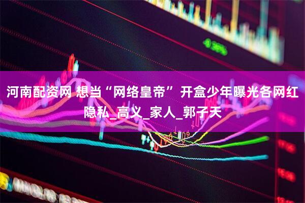 河南配资网 想当“网络皇帝” 开盒少年曝光各网红隐私_高义_家人_郭子天