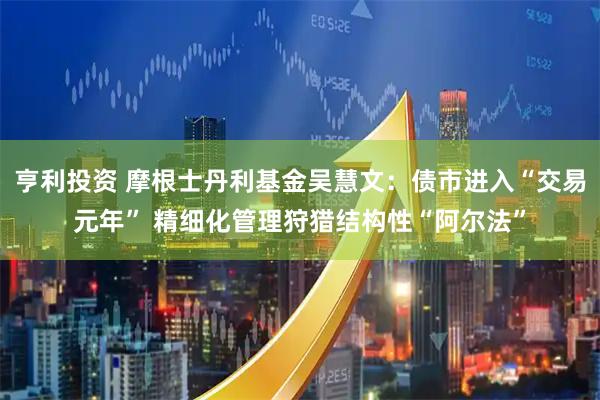 亨利投资 摩根士丹利基金吴慧文：债市进入“交易元年” 精细化管理狩猎结构性“阿尔法”