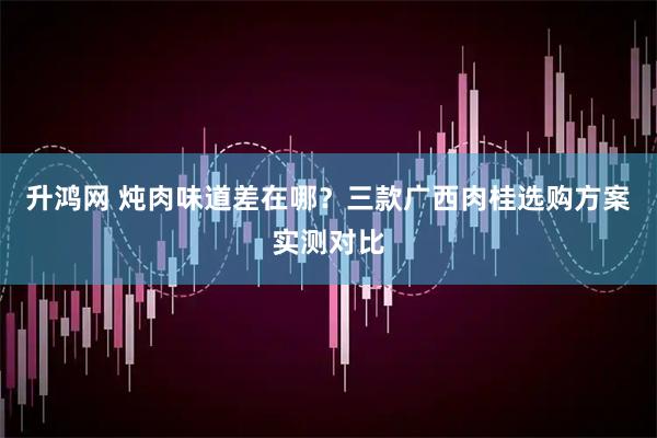 升鸿网 炖肉味道差在哪？三款广西肉桂选购方案实测对比