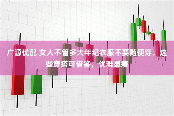 广源优配 女人不管多大年纪衣服不要随便穿，这些穿搭可借鉴，优雅显瘦