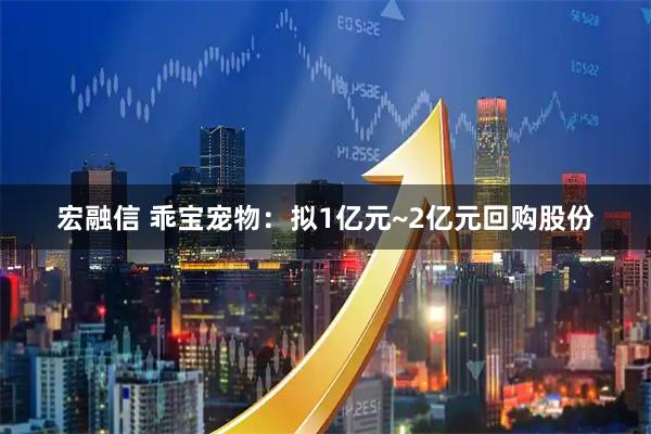 宏融信 乖宝宠物：拟1亿元~2亿元回购股份