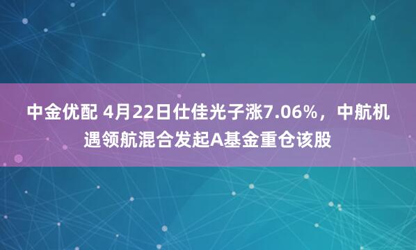 中金优配 4月22日仕佳光子涨7.06%，中航机遇领航混合发起A基金重仓该股