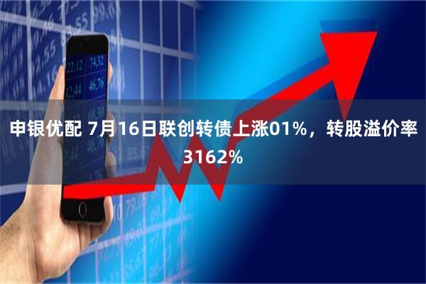 申银优配 7月16日联创转债上涨01%，转股溢价率3162%