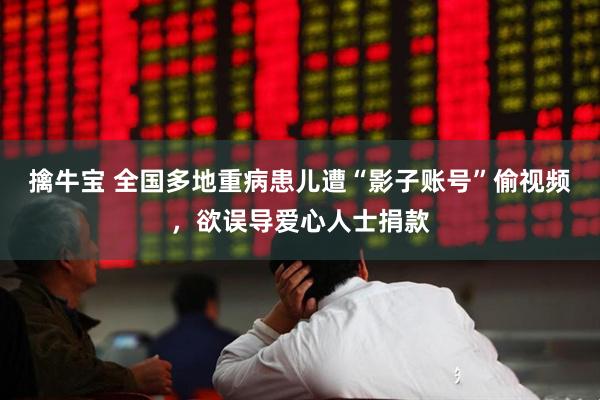 擒牛宝 全国多地重病患儿遭“影子账号”偷视频，欲误导爱心人士捐款