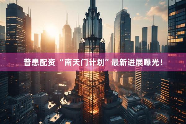 普患配资 “南天门计划”最新进展曝光！