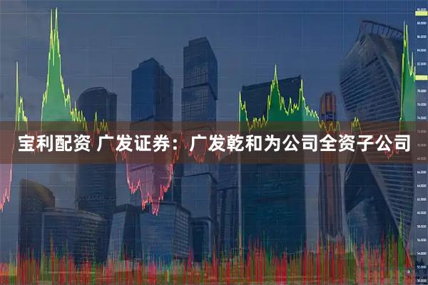 宝利配资 广发证券：广发乾和为公司全资子公司