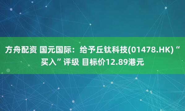 方舟配资 国元国际：给予丘钛科技(01478.HK)“买入”评级 目标价12.89港元