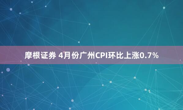 摩根证券 4月份广州CPI环比上涨0.7%