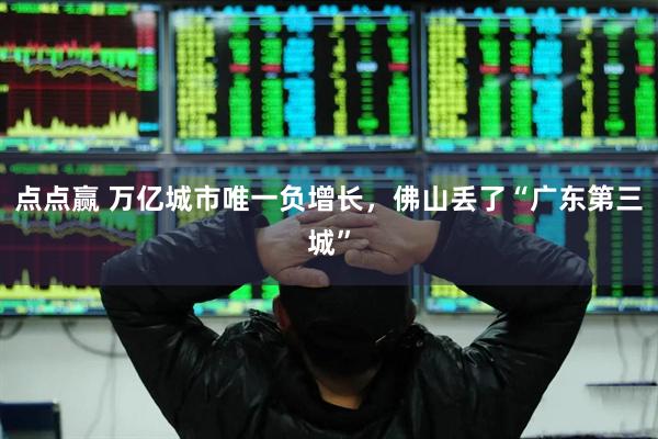 点点赢 万亿城市唯一负增长，佛山丢了“广东第三城”