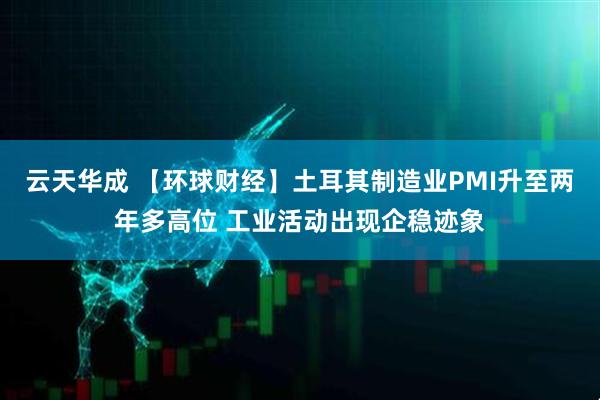 云天华成 【环球财经】土耳其制造业PMI升至两年多高位 工业活动出现企稳迹象