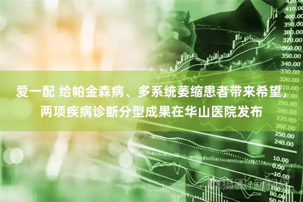 爱一配 给帕金森病、多系统萎缩患者带来希望，两项疾病诊断分型成果在华山医院发布