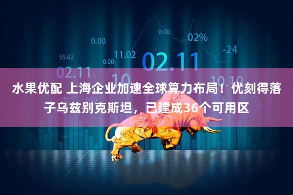 水果优配 上海企业加速全球算力布局！优刻得落子乌兹别克斯坦，已建成36个可用区