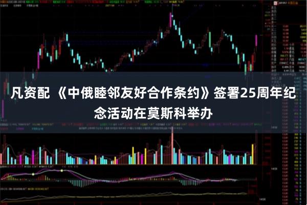 凡资配 《中俄睦邻友好合作条约》签署25周年纪念活动在莫斯科举办