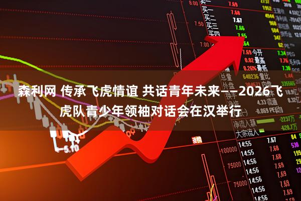 森利网 传承飞虎情谊 共话青年未来——2026飞虎队青少年领袖对话会在汉举行