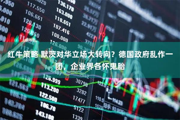 红牛策略 默茨对华立场大转向？德国政府乱作一团，企业界各怀鬼胎